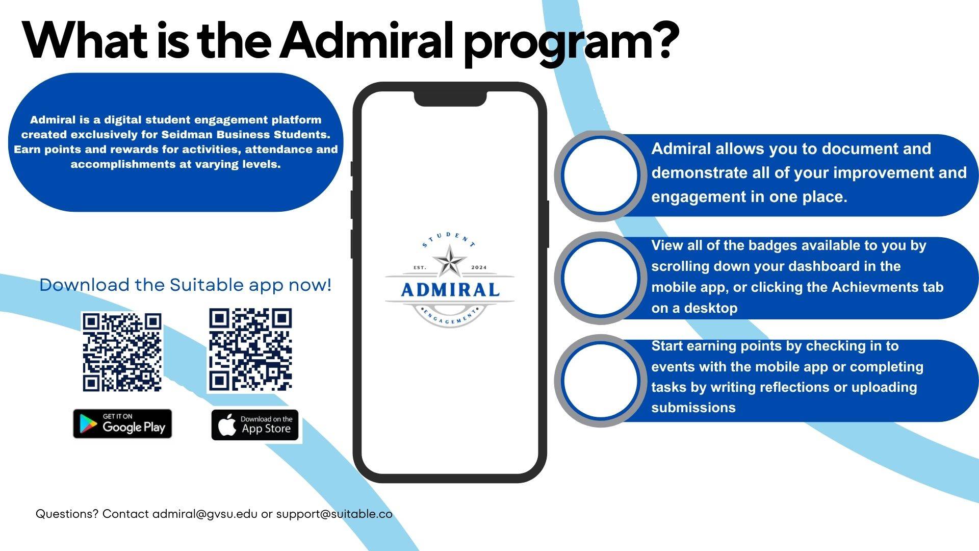 What is the Admiral Program? Admiral is a digital student engagement platform created exclusively for Seidman business students. Earn points and rewards for activities, attendance and accomplishments at varying levels. Admrial allows you to document and demonstrate all of your improvement and engagement in one place. View all of the badges available to you by scrolling down your dashboard in the mobile app, or cliciking the achievements tab on a desktop. Start earling points by checking in to events with the mobile app or completing tasks by writing reflections or uploading submissions. Download the Suitable app now!